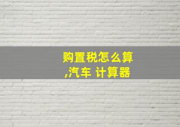 购置税怎么算,汽车 计算器